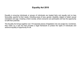 Equality Act 2010
Equality is ensuring individuals or groups of individuals are treated fairly and equally and no less
favourably, specific to their needs, including areas of race, gender, disability, religion or belief, sexual
orientation and age. Creating a fairer society, where everyone can participate and has the opportunity
to fulfil their potential.
The Equality Act brings together over 116 separate pieces of legislation into one single Act. Combined,
they make up a new Act that provides a legal framework to protect the rights of individuals and
advance equality of opportunity for all.
 