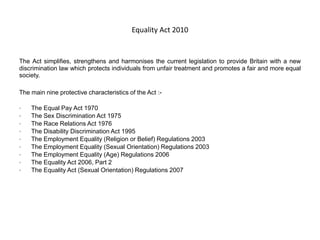 Equality Act 2010
The Act simplifies, strengthens and harmonises the current legislation to provide Britain with a new
discrimination law which protects individuals from unfair treatment and promotes a fair and more equal
society.
The main nine protective characteristics of the Act :-
• The Equal Pay Act 1970
• The Sex Discrimination Act 1975
• The Race Relations Act 1976
• The Disability Discrimination Act 1995
• The Employment Equality (Religion or Belief) Regulations 2003
• The Employment Equality (Sexual Orientation) Regulations 2003
• The Employment Equality (Age) Regulations 2006
• The Equality Act 2006, Part 2
• The Equality Act (Sexual Orientation) Regulations 2007
 