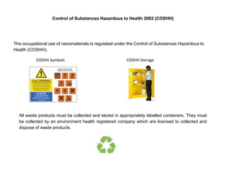 Control of Substances Hazardous to Health 2002 (COSHH)
The occupational use of nanomaterials is regulated under the Control of Substances Hazardous to
Health (COSHH).
COSHH Symbols COSHH Storage
All waste products must be collected and stored in appropriately labelled containers. They must
be collected by an environment health registered company which are licensed to collected and
dispose of waste products.
 
