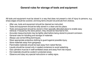 General rules for storage of tools and equipment
All tools and equipment must be stored in a way that does not present a risk of injury to persons, e.g.
sharp edges should be covered, and long items should not protrude from shelves.
● After use, tools and equipment should be cleaned as instructed.
● Tools and equipment should be tidily stored in a clean and dry place.
● Tools and equipment should be stored in their specially allocated place to enable easy
retrieval. If issued by the store person, they should be returned to him.
● Accurate measuring tools may be lightly oiled before being stored to prevent corrosion.
● General rules for handling and storage of materials
● Always use correct lifting techniques.
● Wear appropriate protective clothing to guard against possible injury.
● Store materials away from gangways.
● Flammable materials should be kept away from naked flames.
● Liquids should be moved only in sealed containers to avoid splashing.
● Gas cylinders must be in well-ventilated areas and away from risk impact.
● Hot materials should be cooled in protected areas.
● Observe and obey any special instructions or safety signs.
 