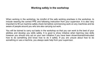 Working safely in the workshop
When working in the workshop, be mindful of the safe working practises in the workshop, to
include wearing the correct PPE and following instruction from your supervisor. It is also very
important to fill out machine safety check list before commencing work on any machines and be
aware of people around you who are also carrying out work.
You will be trained to carry out tasks in the workshop so that you can work to the best of your
abilities and develop you skills safely. It is good to show initiative when learning new skills
however you should only act on your own initiative if you have been shown/trained/instructed
how to do something and know how to do it safely. If you are unsure about how to do
something or use a machine, you always seek help from your supervisor.
 