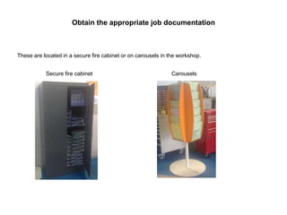 Obtain the appropriate job documentation
These are located in a secure fire cabinet or on carousels in the workshop.
Secure fire cabinet Carousels
 