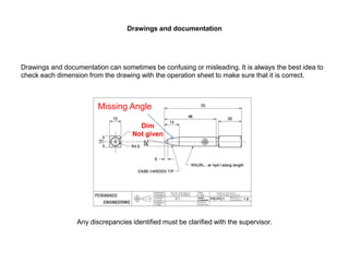Drawings and documentation
Drawings and documentation can sometimes be confusing or misleading. It is always the best idea to
check each dimension from the drawing with the operation sheet to make sure that it is correct.
• Not given
Any discrepancies identified must be clarified with the supervisor.
Missing Angle
Dim
Not given
 