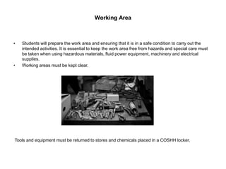 Working Area
• Students will prepare the work area and ensuring that it is in a safe condition to carry out the
intended activities. It is essential to keep the work area free from hazards and special care must
be taken when using hazardous materials, fluid power equipment, machinery and electrical
supplies.
• Working areas must be kept clear.
Tools and equipment must be returned to stores and chemicals placed in a COSHH locker.
 
