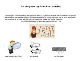 Locating tools, equipment and materials
Following the instructions from the operation sheet or supervisor students will locate tools, equipment
and materials required for the work activities undertaken. It is very important that all tools, equipment
and materials to be used are checked that they are in a safe and usable condition.
It is your responsibility to check equipment BEFORE USE
Check tools before use Adjustment Broken teeth
 