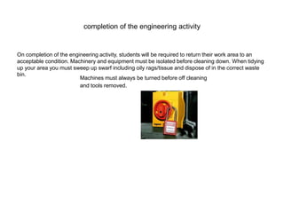 completion of the engineering activity
On completion of the engineering activity, students will be required to return their work area to an
acceptable condition. Machinery and equipment must be isolated before cleaning down. When tidying
up your area you must sweep up swarf including oily rags/tissue and dispose of in the correct waste
bin.
Machines must always be turned before off cleaning
and tools removed.
 