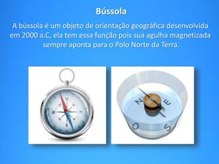 Bússola 
A bússola é um objeto de orientação geográfica desenvolvida 
em 2000 a.C, ela tem essa função pois sua agulha magnetizada 
sempre aponta para o Polo Norte da Terra. 
 