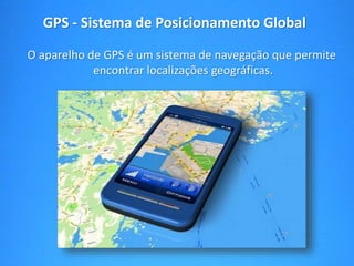 GPS - Sistema de Posicionamento Global 
O aparelho de GPS é um sistema de navegação que permite 
encontrar localizações geográficas. 
 