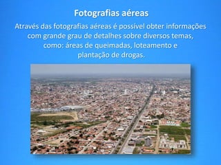 Fotografias aéreas 
Através das fotografias aéreas é possível obter informações 
com grande grau de detalhes sobre diversos temas, 
como: áreas de queimadas, loteamento e 
plantação de drogas. 
 