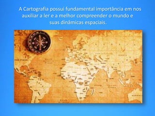 A Cartografia possui fundamental importância em nos 
auxiliar a ler e a melhor compreender o mundo e 
suas dinâmicas espaciais. 
 