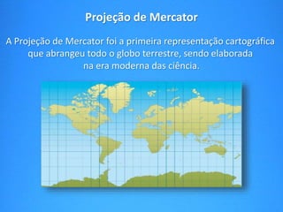 Projeção de Mercator 
A Projeção de Mercator foi a primeira representação cartográfica 
que abrangeu todo o globo terrestre, sendo elaborada 
na era moderna das ciência. 
 