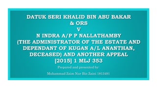 DATUK SERI KHALID BIN ABU BAKAR
& ORS
V
N INDRA A/P P NALLATHAMBY
(THE ADMINISTRATOR OF THE ESTATE AND
DEPENDANT OF KUGAN A/L ANANTHAN,
DECEASED) AND ANOTHER APPEAL
[2015] 1 MLJ 353
Prepared and presented by:
Muhammad Zaim Nur Bin Zaini 1813491
1
 