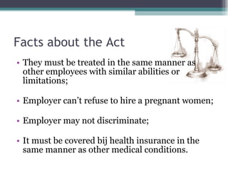 Facts about the Act They must be treated in the same manner as other employees with similar abilities or limitations; Employer can’t refuse to hire a pregnant women; Employer may not discriminate; It must be covered bij health insurance in the same manner as other medical conditions. 