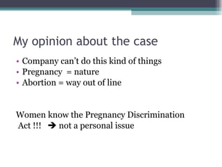 My opinion about the case Company can’t do this kind of things Pregnancy  = nature Abortion = way out of line Women know the Pregnancy Discrimination Act !!!    not a personal issue 