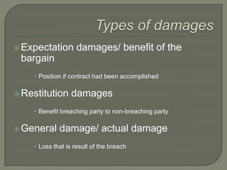 Types of damagesExpectation damages/ benefit of the bargainPosition if contract had been accomplishedRestitution damagesBenefit breaching party to non-breaching partyGeneral damage/ actual damageLoss that is result of the breach