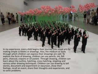 	In my experience, every child begins their journey into visual arts by making simple scribbles or drawings. Also, the medium or tools through which children can express their drawings are vast. To explore the form of drawing, children can use pencils, ink, felt pens, charcoal, crayons or oil pastels Through drawing, children can learn about the outline, hatching, cross-hatching, stippling and various other drawing techniques. Children can use drawing to tell stories, document and experiment or excursion, show their feelings, recall an event, share their thoughts and experiences, and to solve problems.