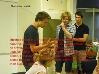 Channeling Hamlet.Effective drama is an integration of thought action and emotion. It involves exploration, inquiry and experience based on developmental drama, knowledge skills and understandings. This statement sums up my feelings towards drama. These are critical factors learned through the study of drama that can help children to express themselves and find their place in society. 