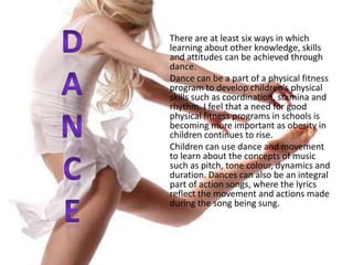DANCE	There are at least six ways in which learning about other knowledge, skills and attitudes can be achieved through dance.	Dance can be a part of a physical fitness program to develop children’s physical skills such as coordination, stamina and rhythm. I feel that a need for good physical fitness programs in schools is becoming more important as obesity in children continues to rise.Children can use dance and movement to learn about the concepts of music such as pitch, tone colour, dynamics and duration. Dances can also be an integral part of action songs, where the lyrics reflect the movement and actions made during the song being sung.