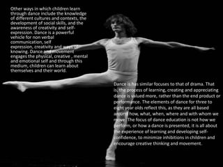 Other ways in which children learn through dance include the knowledge of different cultures and contexts, the development of social skills, and the awareness of creativity and self-expression. Dance is a powerful vehicle for non verbal communication, self expression, creativity and ways of knowing. Dance and movement engages the physical, creative , mental and emotional self and through this medium, children can learn about themselves and their world.Dance is has similar focuses to that of drama. That is, the process of learning, creating and appreciating dance is valued more, rather than the end product or performance. The elements of dance for three to eight year olds reflect this, as they are all based around how, what, when, where and with whom we move. The focus of dance education is not how we perform, or how a dance is presented, it is all about the experience of learning and developing self-confidence, to minimize inhibitions in children and encourage creative thinking and movement.