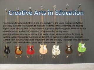 Creative Arts in EducationTeaching and involving children in the arts everyday is the single most powerful tool  presently available to educators to motivate students enhance learning and develop higher order thinking skills. In my experience, particularly during pracs, children do not view the arts as a school of education - it’s just too fun. Doing some painting, singing, dancing or playing their guitars is not as much a chore for them as writing out spelling words five times, or doing their twelve times tables for example. Almost all of the activities based around the arts are fun, easy to engage with, and seen as a “break” from normal school work. That’s always how I saw it.