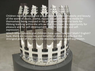 	Children need to experience and understand the complexity and beauty of the world of music, drama, dance, visual arts and the media for themselves. Being involved in the arts gives children the tools for lifelong learning within the arts so that they have the opportunity for pleasure and for self-development, and for creativity and self-expression.Which other subjects give children these opportunities? Math? English? Sure, there are necessities and benefits of these courses, but the strongest point of the arts is the encouragement of self-expression. 