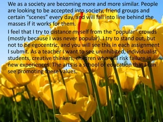 	We as a society are becoming more and more similar. People are looking to be accepted into society, friend groups and certain “scenes” every day, and will fall into line behind the masses if it works for them.	I feel that I try to distance myself from the “popular“ crowds (mostly because I was never popular). I try to stand out, but not to be egocentric, and you will see this in each assignment I submit. As a teacher I want to see uninhibited, individualist students, creative thinkers, children who will risk failure in new experiences. The arts is a school of education that I can see promoting these values.