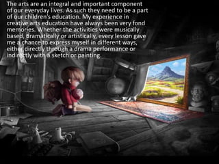 	The arts are an integral and important component of our everyday lives. As such they need to be a part of our children’s education. My experience in creative arts education have always been very fond memories. Whether the activities were musically based, dramatically or artistically, every lesson gave me a chance to express myself in different ways, either directly through a drama performance or indirectly with a sketch or painting.