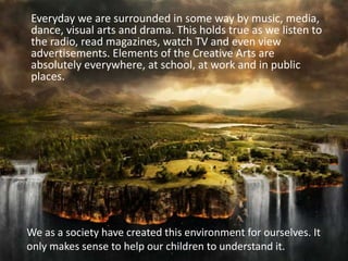 Everyday we are surrounded in some way by music, media, dance, visual arts and drama. This holds true as we listen to the radio, read magazines, watch TV and even view advertisements. Elements of the Creative Arts are absolutely everywhere, at school, at work and in public places.We as a society have created this environment for ourselves. It only makes sense to help our children to understand it.