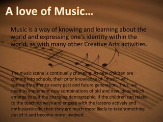 A love of Music…Music is a way of knowing and learning about the world and expressing one’s identity within the world, as with many other Creative Arts activities. The music scene is continually changing. As new children are coming into schools, their prior knowledge of “music” will constantly differ to every past and future generation. Thus, we need to implement new combinations of old and new ideas which emerge to suit the changing demographic. If the children can relate to the teaching ways and engage with the lessons actively and enthusiastically, then they are much more likely to take something out of it and become more involved. 