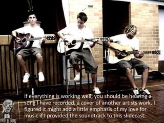 meIf everything is working well, you should be hearing a song I have recorded, a cover of another artists work. I figured it might add a little emphasis of my love for music if I provided the soundtrack to this slidecast.