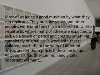 	Most of us judge a good musician by what they can replicate. They practice scales and other peoples work until they have mastered it. Unlike visual arts, where many children are expected to pick up a brush or pencil and create something completely original. Let’s work with these children, teach them the work of different    artists and let them practice these techniques.	     All good art has one common and vitally important element....