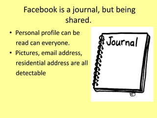 Facebook is a journal, but being
shared.
• Personal profile can be
read can everyone.
• Pictures, email address,
residential address are all
detectable