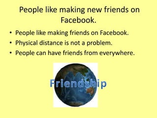 People like making new friends on
Facebook.
• People like making friends on Facebook.
• Physical distance is not a problem.
• People can have friends from everywhere.