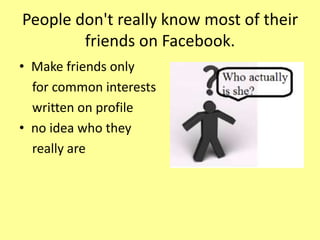 People don't really know most of their
friends on Facebook.
• Make friends only
for common interests
written on profile
• no idea who they
really are