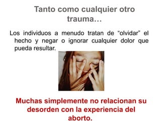 Tanto como cualquier otro trauma…Los individuos a menudo tratan de “olvidar” el hecho y negar o ignorar cualquier dolor que pueda resultar. Muchas simplemente no relacionan su desorden con la experiencia del aborto. 