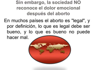 Sin embargo, la sociedad NO reconoce el dolor emocional después del abortoEn muchos países el aborto es "legal", y por definición, lo que es legal debe ser bueno, y lo que es bueno no puede hacer mal. 