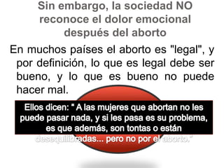 Sin embargo, la sociedad NO reconoce el dolor emocional después del abortoEn muchos países el aborto es "legal", y por definición, lo que es legal debe ser bueno, y lo que es bueno no puede hacer mal. Ellos dicen: “ A las mujeres que abortan no les puede pasar nada, y si les pasa es su problema, es que además, son tontas o están desequilibradas... pero no por el aborto.”