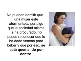 No pueden admitir que una mujer esté atormentada por algo que la sociedad misma le ha procurado, no puede reconocer que le ha dado veneno para beber y que por eso, se está quemando por dentro.