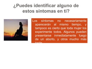 ¿Puedes identificar alguno de estos síntomas en ti? Los síntomas no necesariamente aparecerán al mismo tiempo, y tampoco es cierto que toda mujer los experimente todos. Algunos pueden presentarse inmediatamente luego de un aborto, y otros mucho más tarde. Si  tienes más de dos de esos síntomas, puede ser que estés experimentando el Síndrome Post-aborto. 