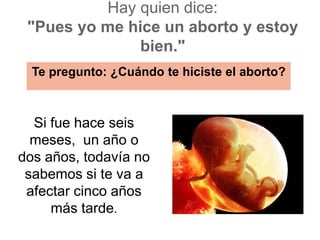 Hay quien dice: "Pues yo me hice un aborto y estoy bien."Te pregunto: ¿Cuándo te hiciste el aborto?  Si fue hace seis meses,  un año o dos años, todavía no sabemos si te va a afectar cinco años más tarde.