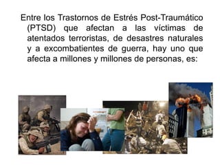 Entre los Trastornos de Estrés Post-Traumático (PTSD) que afectan a las víctimas de atentados terroristas, de desastres naturales y a excombatientes de guerra, hay uno que afecta a millones y millones de personas, es: