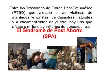 Entre los Trastornos de Estrés Post-Traumático (PTSD) que afectan a las víctimas de atentados terroristas, de desastres naturales y a excombatientes de guerra, hay uno que afecta a millones y millones de personas, es:El Síndrome de Post Aborto (SPA)