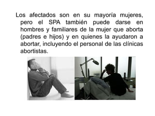 Los afectados son en su mayoría mujeres, pero el SPA también puede darse en hombres y familiares de la mujer que aborta (padres e hijos) y en quienes la ayudaron a abortar, incluyendo el personal de las clínicas abortistas.