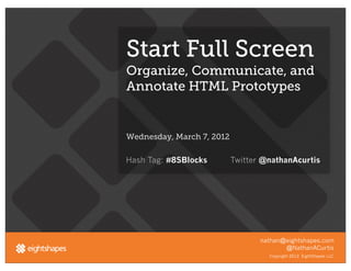 Start Full Screen
Organize, Communicate, and
Annotate HTML Prototypes


Wednesday, March 7, 2012

Hash Tag: #8SBlocks        Twitter @nathanAcurtis




                                  nathan@eightshapes.com
                                         @NathanACurtis
                                    Copyright 2012. EightShapes LLC.
 