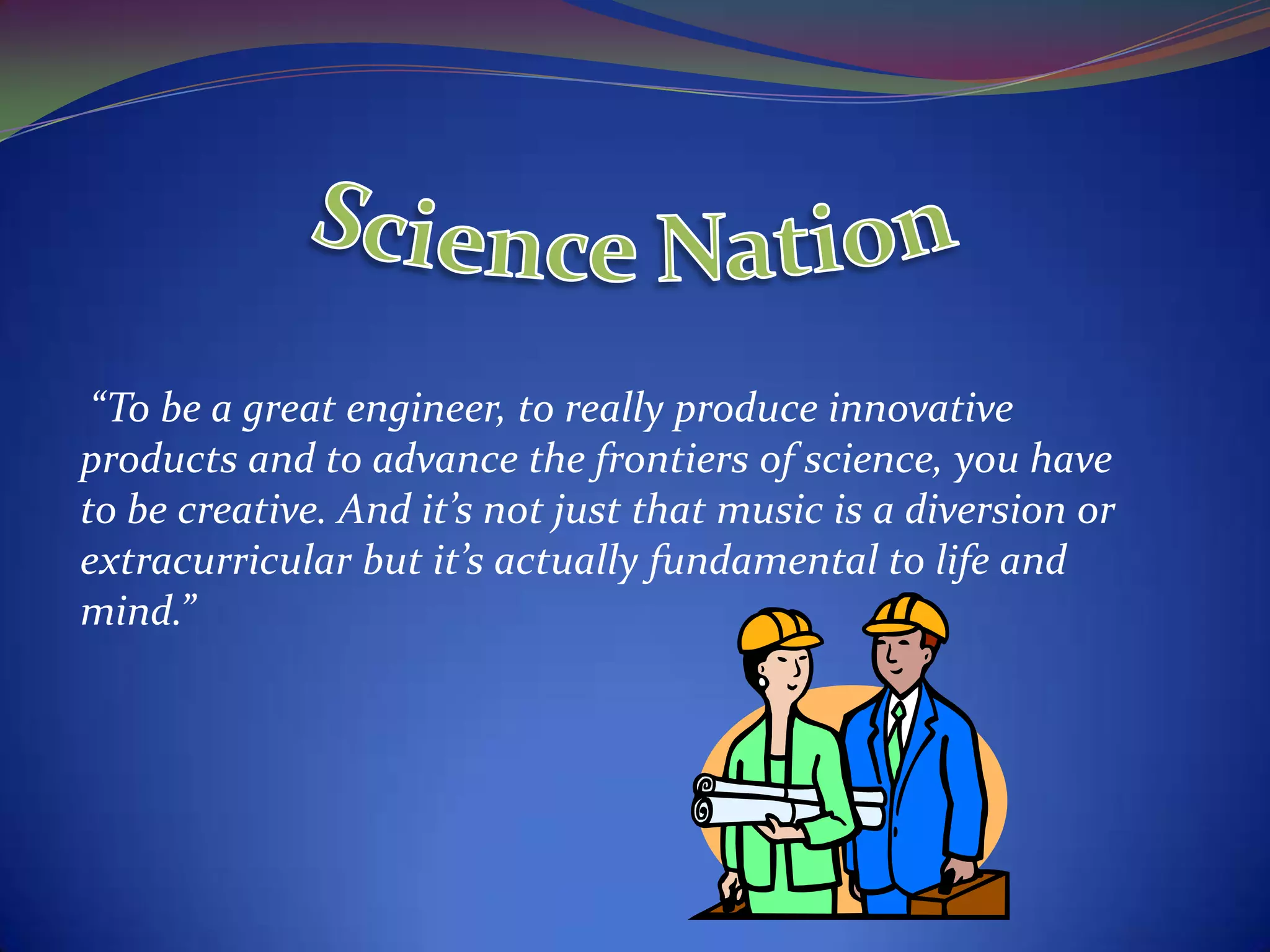 “To be a great engineer, to really produce innovative
products and to advance the frontiers of science, you have
to be creative. And it’s not just that music is a diversion or
extracurricular but it’s actually fundamental to life and
mind.”
 
