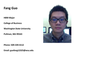 Fang Guo

HBM Major

College of Business

Washington State University

Pullman, WA 99163



Phone: 509-339-4112

Email: guofang12325@wsu.edu
 