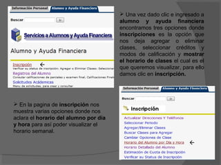 Una vez dado clic e ingresado a
                                       alumno y ayuda financiera
                                       encontramos tres opciones donde
                                       inscripciones es la opción que
                                       nos deja agregar o eliminar
                                       clases, seleccionar créditos y
                                       modos de calificación y mostrar
                                       el horario de clases el cual es el
                                      que queremos visualizar, para ello
                                       damos clic en inscripción.




 En la pagina de inscripción nos
muestra varias opciones donde nos
aclara el horario del alumno por día
y hora para así poder visualizar el
horario semanal.

                                                                   
 