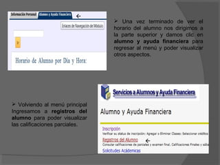 
                                 Una vez terminado de ver el
                                horario del alumno nos dirigimos a
                                la parte superior y damos clic en
                                alumno y ayuda financiera para
                                regresar al menú y poder visualizar
                                otros aspectos.




 Volviendo al menú principal
Ingresamos a registros del
alumno para poder visualizar
las calificaciones parciales.


                                            
 