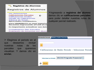 Ingresando a registros del alumno
                                  damos clic en calificaciones parciales
                                   para poder detallar nuestras notas de
                                   cualquier parcial realizado.




 Elegimos el periodo en el
que      deseamos    revisar
nuestras    notas  de    los
parciales    que  queremos
visualizar. Y damos clic en
enviar.



                               
 