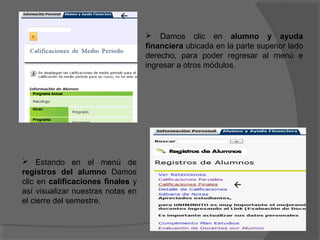 

                                    Damos clic en alumno y ayuda
                                   financiera ubicada en la parte superior lado
                                   derecho, para poder regresar al menú e
                                   ingresar a otros módulos.




 Estando en el menú de
registros del alumno Damos
clic en calificaciones finales y                           
así visualizar nuestras notas en
el cierre del semestre.
 